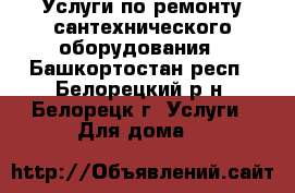 Услуги по ремонту сантехнического оборудования - Башкортостан респ., Белорецкий р-н, Белорецк г. Услуги » Для дома   